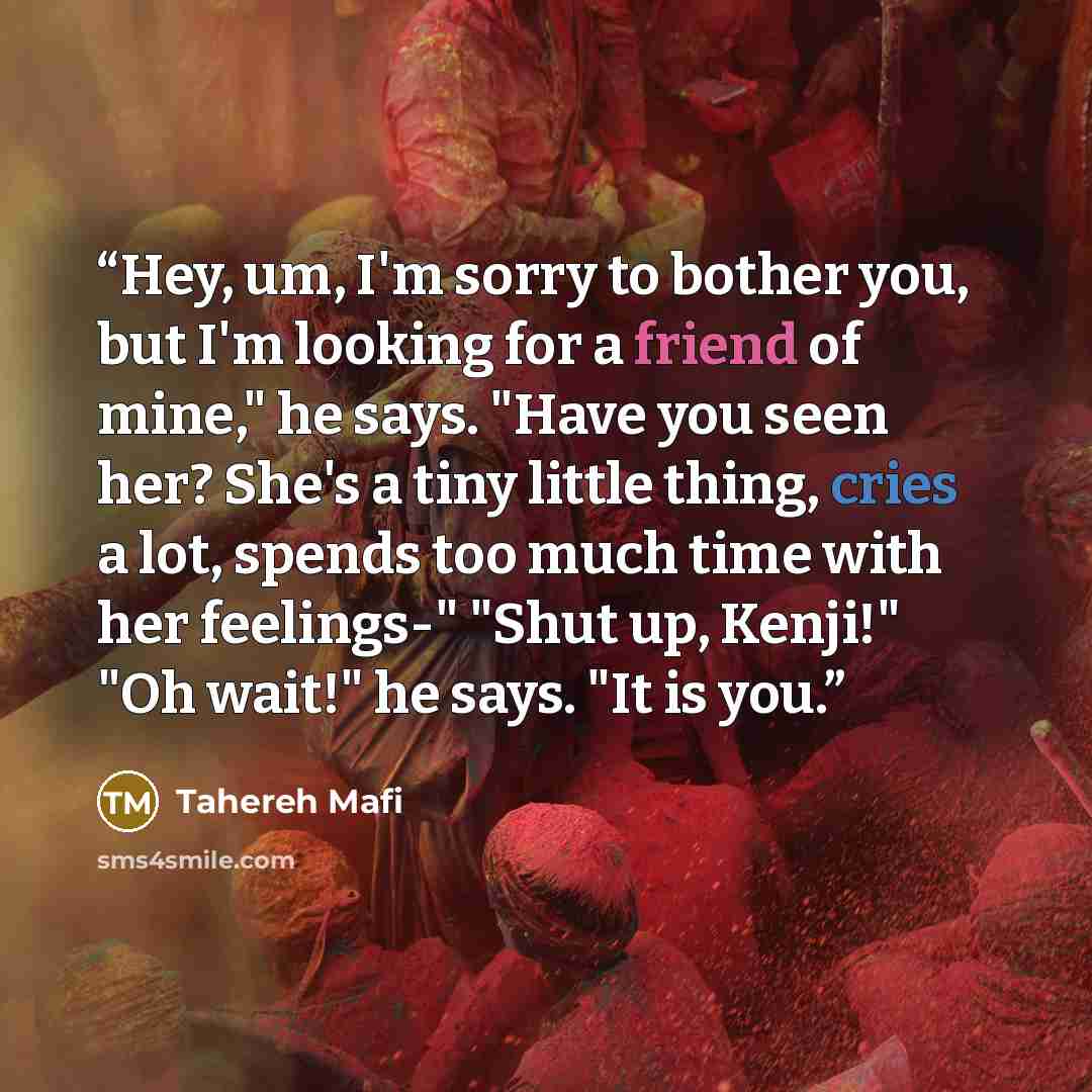 “Hey, um, I'm sorry to bother you, but I'm looking for a friend of mine," he says. "Have you seen her? She's a tiny little thing, cries a lot, spends too much time with her feelings-" "Shut up, Kenji!" "Oh wait!" he says. "It is you.” quote by Tahereh Mafi