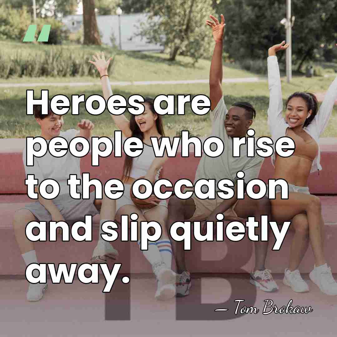 Heroes are people who rise to the occasion and slip quietly away. - Tom Brokaw