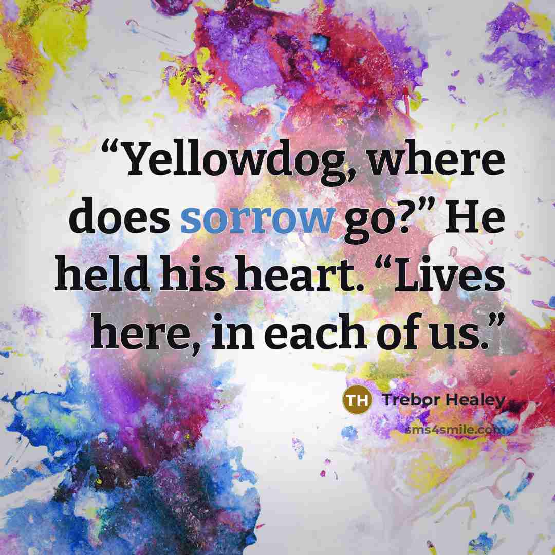“Yellowdog, where does sorrow go?” He held his heart. “Lives here, in each of us.” quote by Trebor Healey