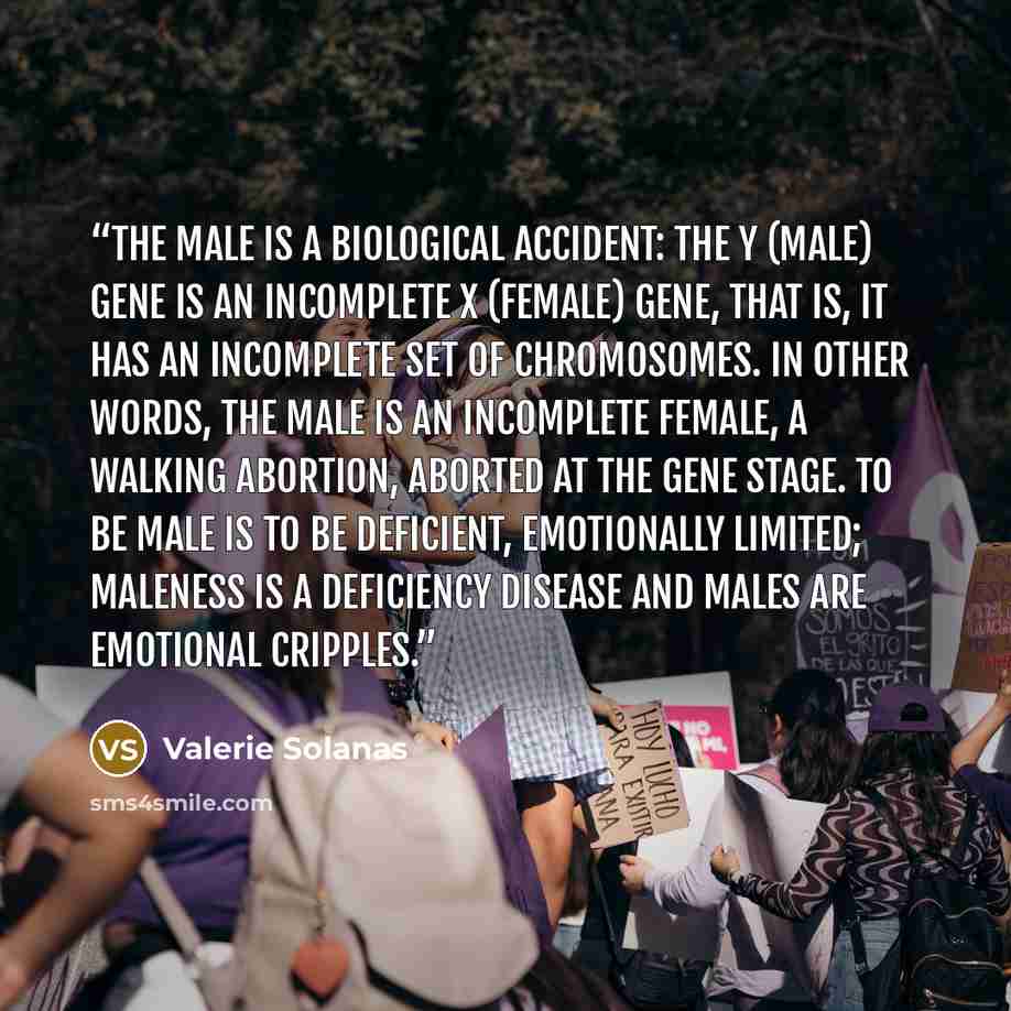 “The male is a biological accident: the Y (male) gene is an incomplete X (female) gene, that is, it has an incomplete set of chromosomes. In other words, the male is an incomplete female, a walking abortion, aborted at the gene stage. To be male is to be deficient, emotionally limited; maleness is…” quote by Valerie Solanas