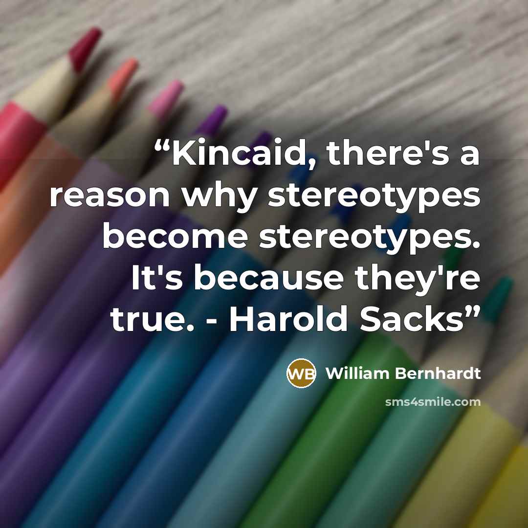 “Kincaid, there's a reason why stereotypes become stereotypes. It's because they're true. - Harold Sacks” quote by William Bernhardt