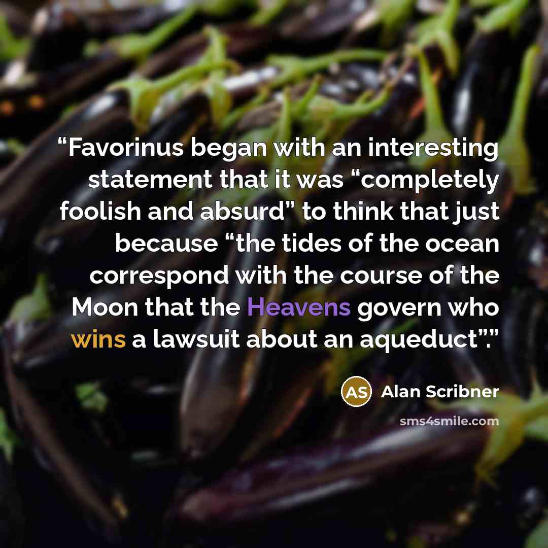 “Favorinus began with an interesting statement that it was “completely foolish and absurd” to think that just because “the tides of the ocean correspond with the course of the Moon that the Heavens govern who wins a lawsuit about an aqueduct”.” quote by Alan Scribner