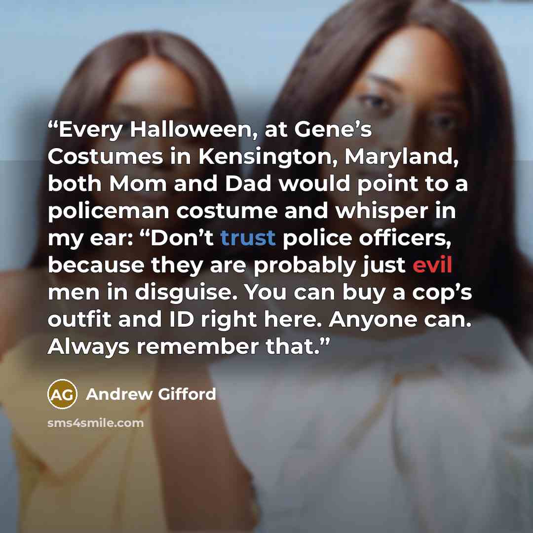“Every Halloween, at Gene’s Costumes in Kensington, Maryland, both Mom and Dad would point to a policeman costume and whisper in my ear: “Don’t trust police officers, because they are probably just evil men in disguise. You can buy a cop’s outfit and ID right here. Anyone can. Always remember that.” quote by Andrew Gifford