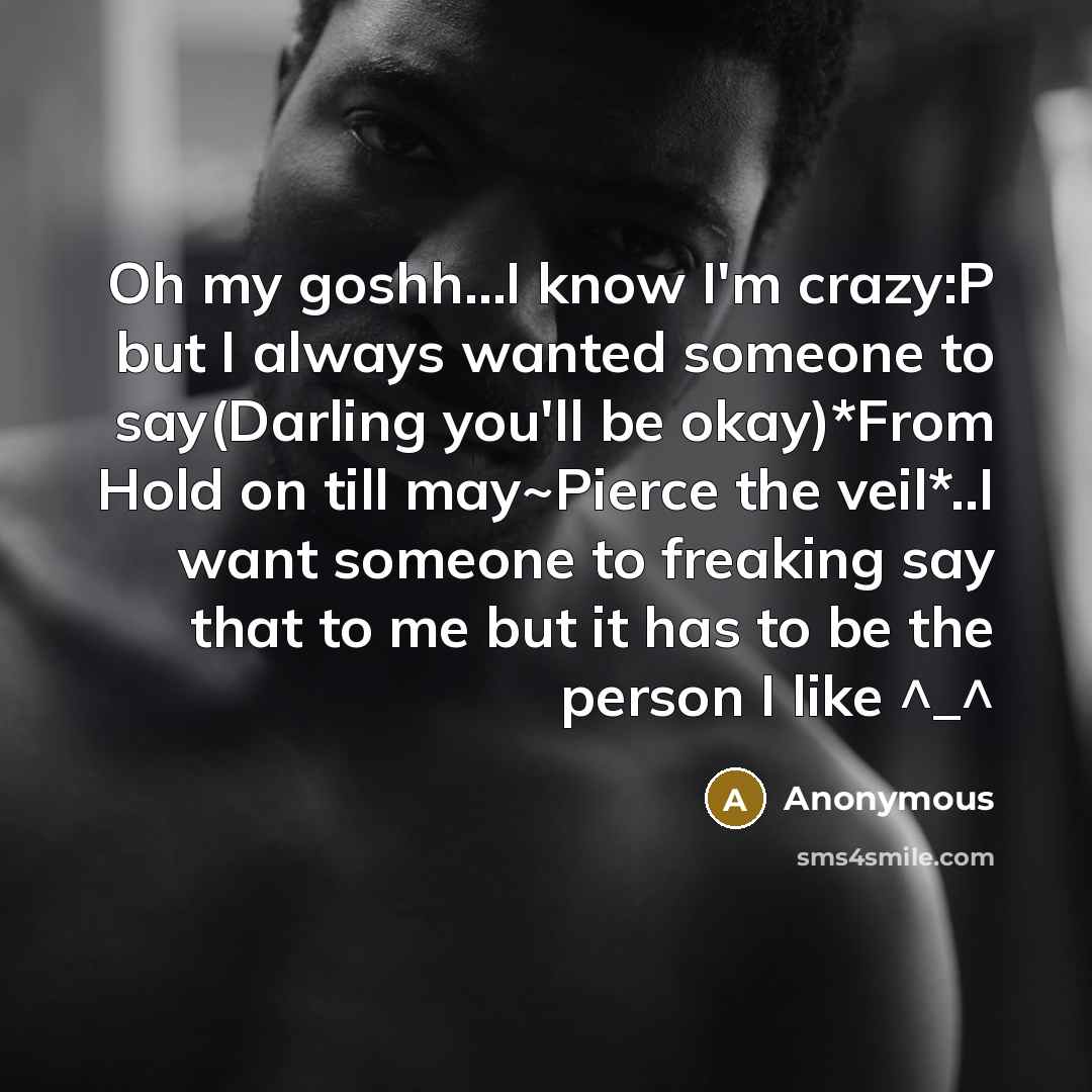 “Oh my goshh…I know I'm crazy:P but I always wanted someone to say(Darling you'll be okay)*From Hold on till may~Pierce the veil*..I want someone to freaking say that to me but it has to be the person I like ^_^” quote by Anonymous
