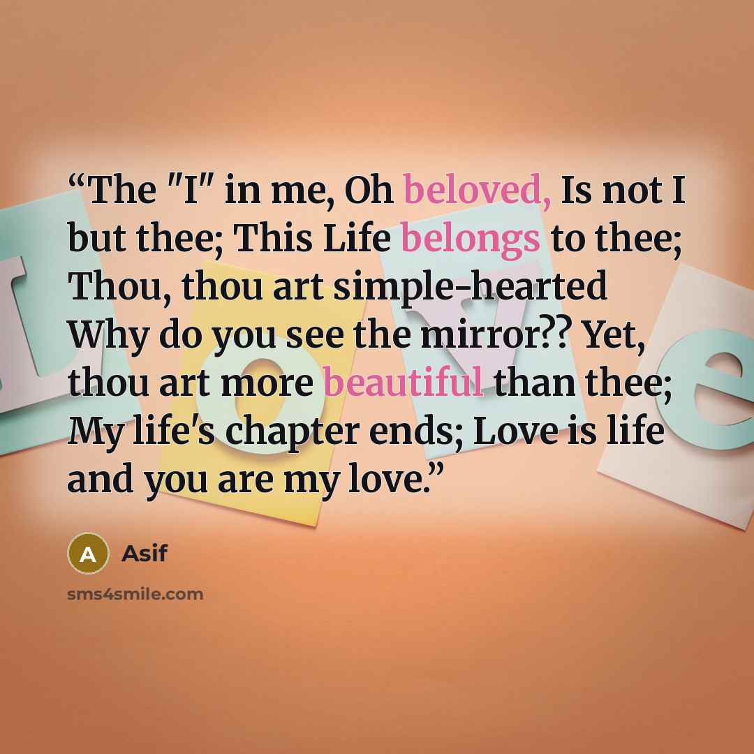 “The "I" in me, Oh beloved, Is not I but thee; This Life belongs to thee; Thou, thou art simple-hearted Why do you see the mirror?? Yet, thou art more beautiful than thee; My life's chapter ends; Love is life and you are my love.” quote by Asif