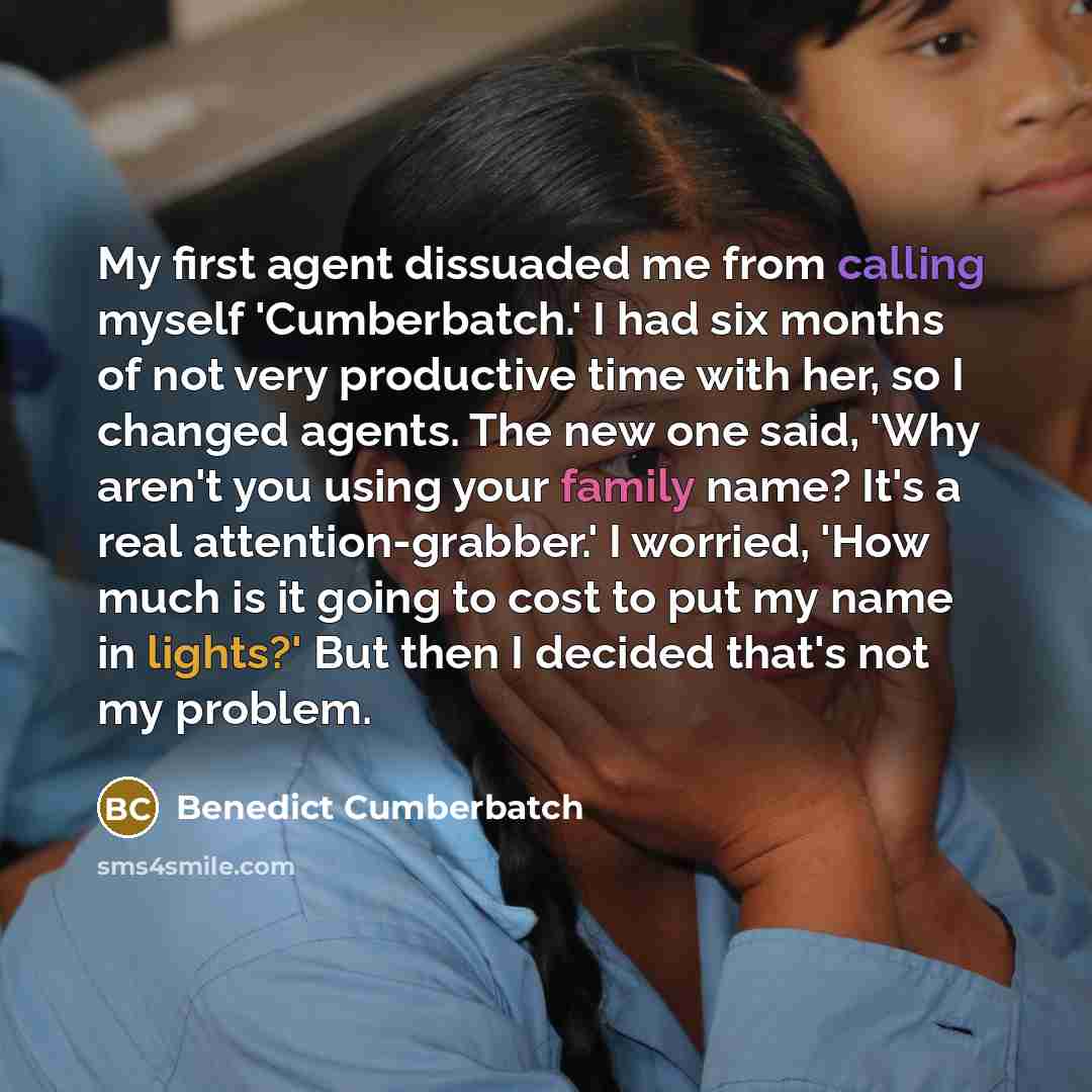 “My first agent dissuaded me from calling myself 'Cumberbatch.' I had six months of not very productive time with her, so I changed agents. The new one said, 'Why aren't you using your family name? It's a real attention-grabber.' I worried, 'How much is it going to cost to put my name in lights?'…” quote by Benedict Cumberbatch