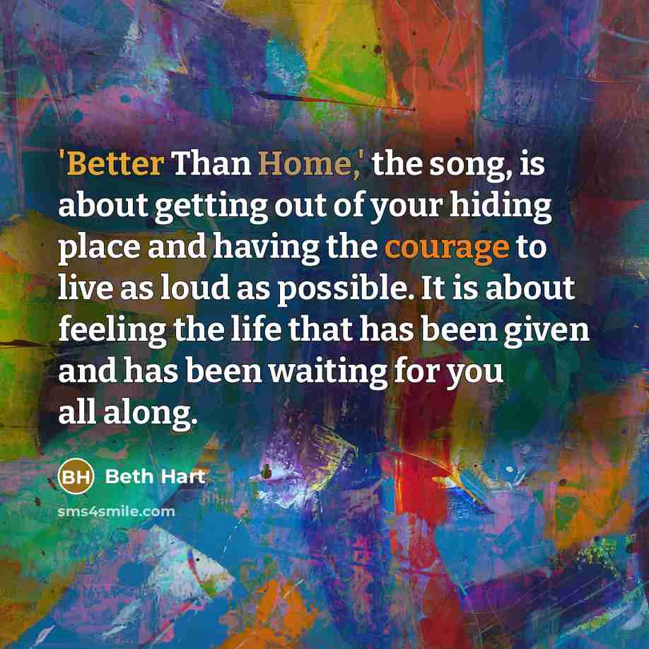 “'Better Than Home,' the song, is about getting out of your hiding place and having the courage to live as loud as possible. It is about feeling the life that has been given and has been waiting for you all along.” quote by Beth Hart