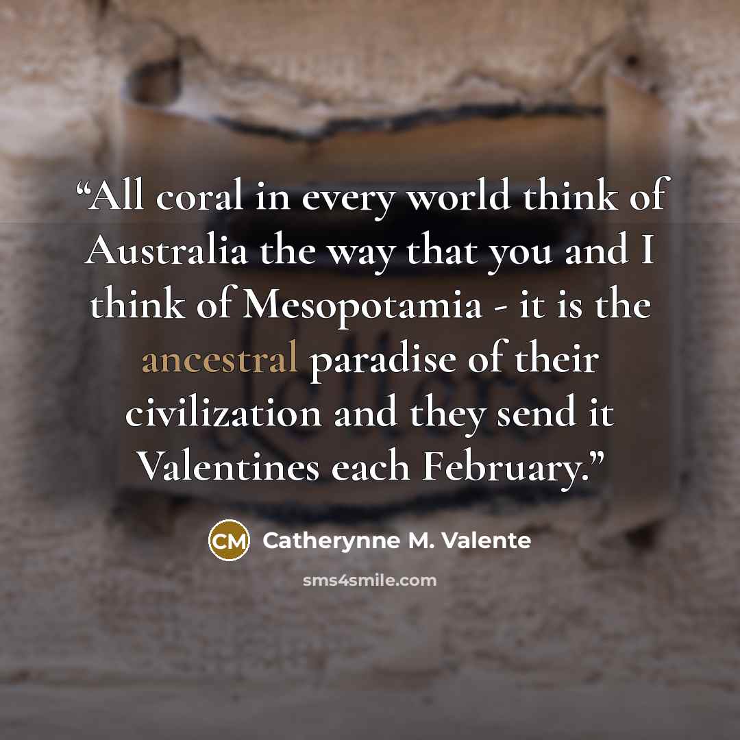 “All coral in every world think of Australia the way that you and I think of Mesopotamia - it is the ancestral paradise of their civilization and they send it Valentines each February.” quote by Catherynne M. Valente
