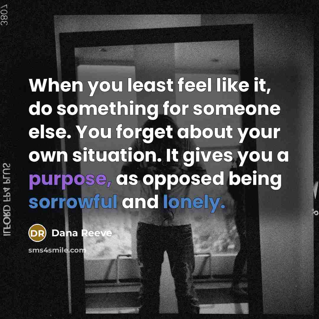 “When you least feel like it, do something for someone else. You forget about your own situation. It gives you a purpose, as opposed being sorrowful and lonely.” quote by Dana Reeve