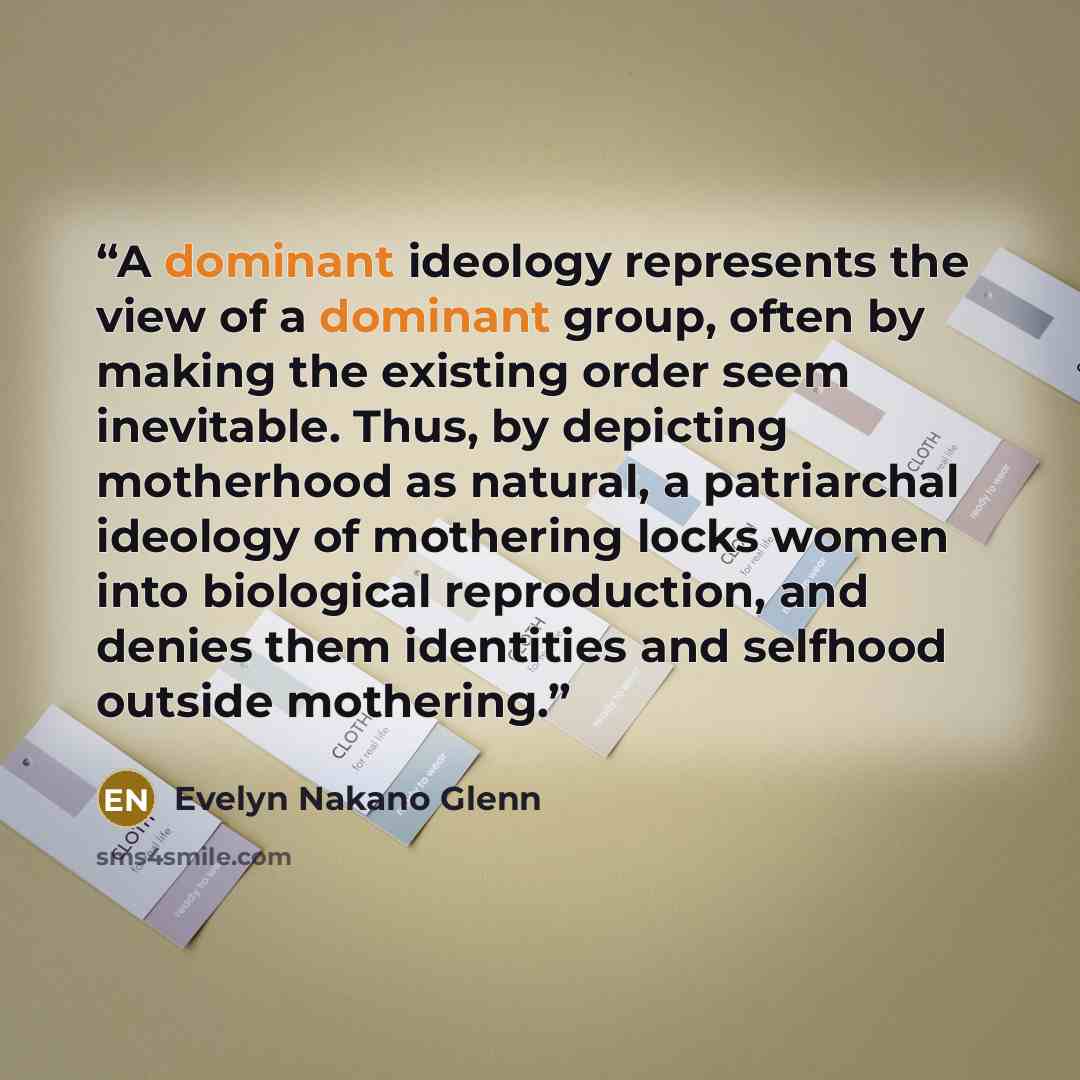 “A dominant ideology represents the view of a dominant group, often by making the existing order seem inevitable. Thus, by depicting motherhood as natural, a patriarchal ideology of mothering locks women into biological reproduction, and denies them identities and selfhood outside mothering.” quote by Evelyn Nakano Glenn