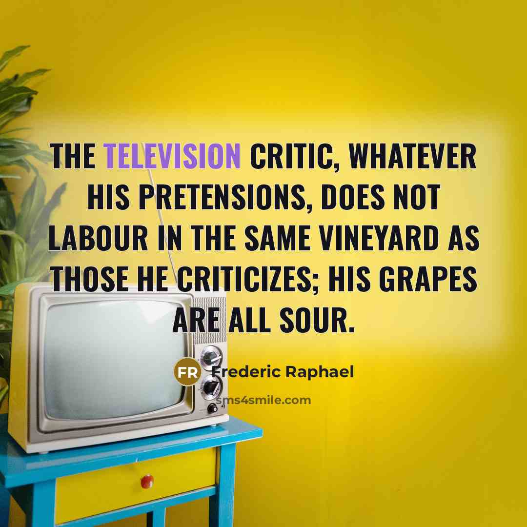 “The television critic, whatever his pretensions, does not labour in the same vineyard as those he criticizes; his grapes are all sour.” quote by Frederic Raphael