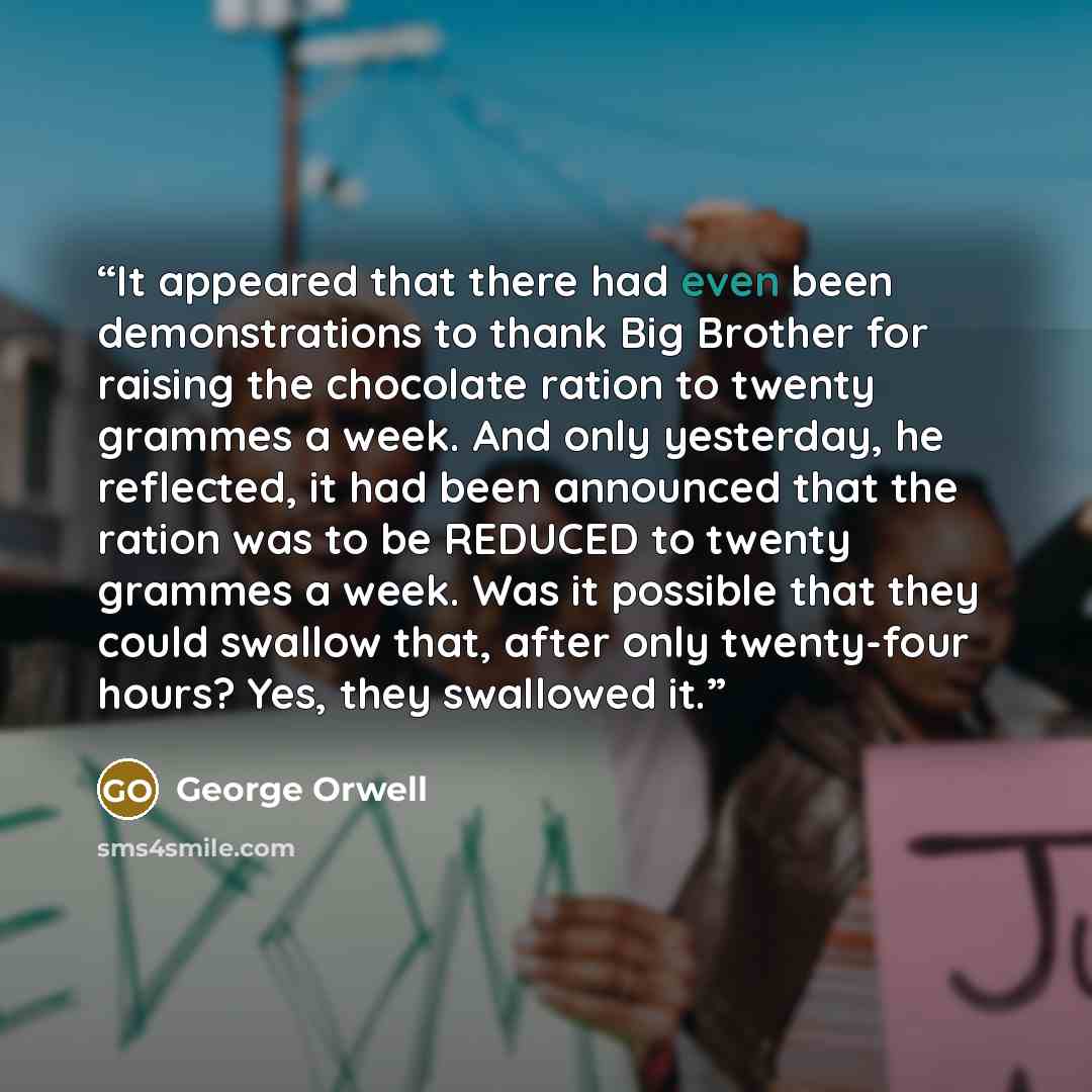 “It appeared that there had even been demonstrations to thank Big Brother for raising the chocolate ration to twenty grammes a week. And only yesterday, he reflected, it had been announced that the ration was to be REDUCED to twenty grammes a week. Was it possible that they could swallow that…” quote by George Orwell