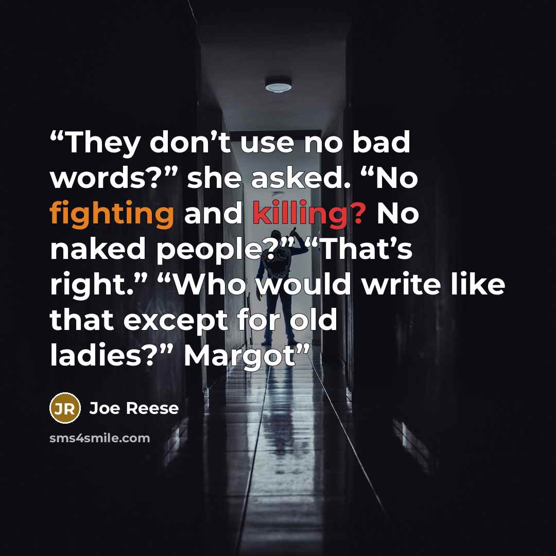 “They don’t use no bad words?” she asked. “No fighting and killing? No naked people?” “That’s right.” “Who would write like that except for old ladies?” Margot” quote by Joe Reese