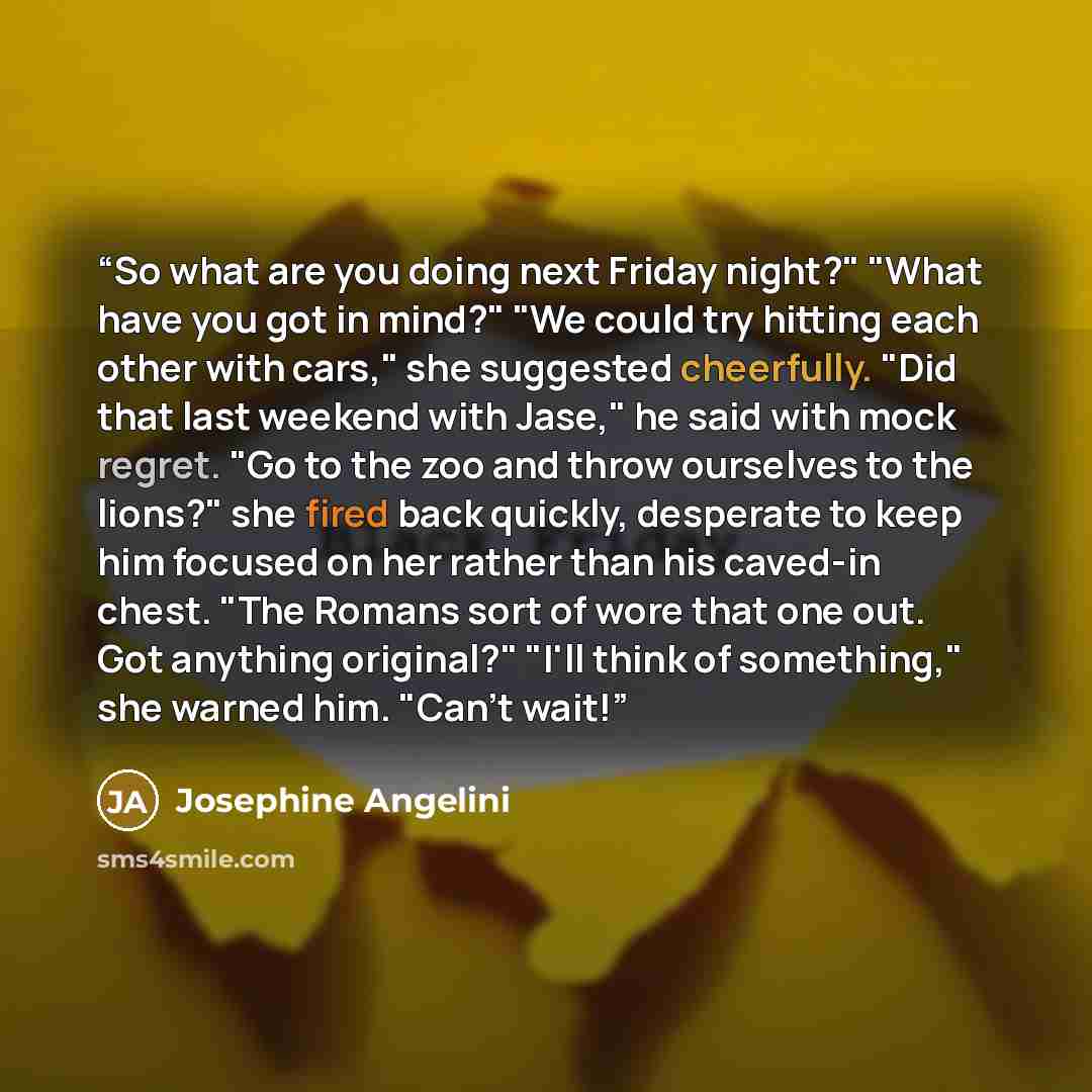 “So what are you doing next Friday night?" "What have you got in mind?" "We could try hitting each other with cars," she suggested cheerfully. "Did that last weekend with Jase," he said with mock regret. "Go to the zoo and throw ourselves to the lions?" she fired back quickly, desperate to keep him…” quote by Josephine Angelini