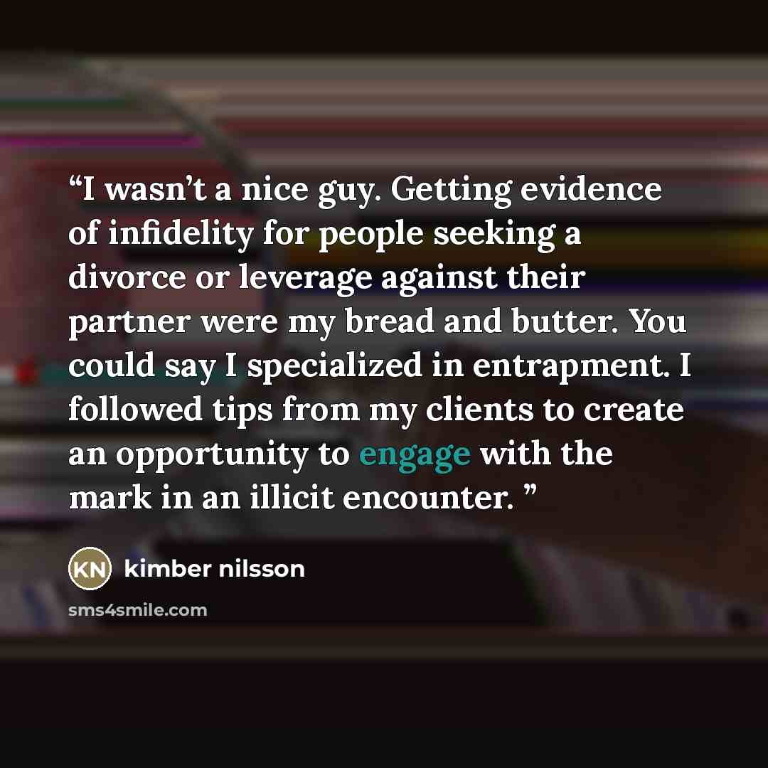 “I wasn’t a nice guy. Getting evidence of infidelity for people seeking a divorce or leverage against their partner were my bread and butter. You could say I specialized in entrapment. I followed tips from my clients to create an opportunity to engage with the mark in an illicit encounter.” quote by kimber nilsson