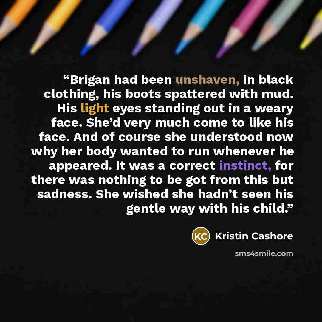 “Brigan had been unshaven, in black clothing, his boots spattered with mud. His light eyes standing out in a weary face. She’d very much come to like his face. And of course she understood now why her body wanted to run whenever he appeared. It was a correct instinct, for there was nothing to be…” quote by Kristin Cashore