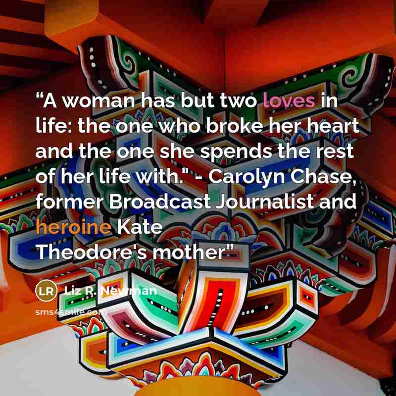 “A woman has but two loves in life: the one who broke her heart and the one she spends the rest of her life with." - Carolyn Chase, former Broadcast Journalist and heroine Kate Theodore's mother” quote by Liz R. Newman