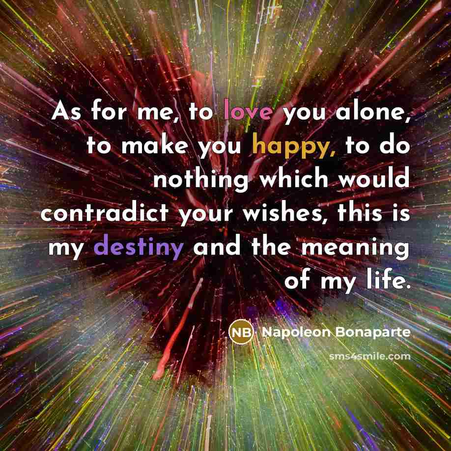 “As for me, to love you alone, to make you happy, to do nothing which would contradict your wishes, this is my destiny and the meaning of my life.” quote by Napoleon Bonaparte