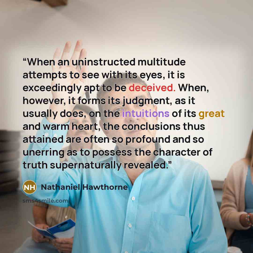 “When an uninstructed multitude attempts to see with its eyes, it is exceedingly apt to be deceived. When, however, it forms its judgment, as it usually does, on the intuitions of its great and warm heart, the conclusions thus attained are often so profound and so unerring as to possess the…” quote by Nathaniel Hawthorne
