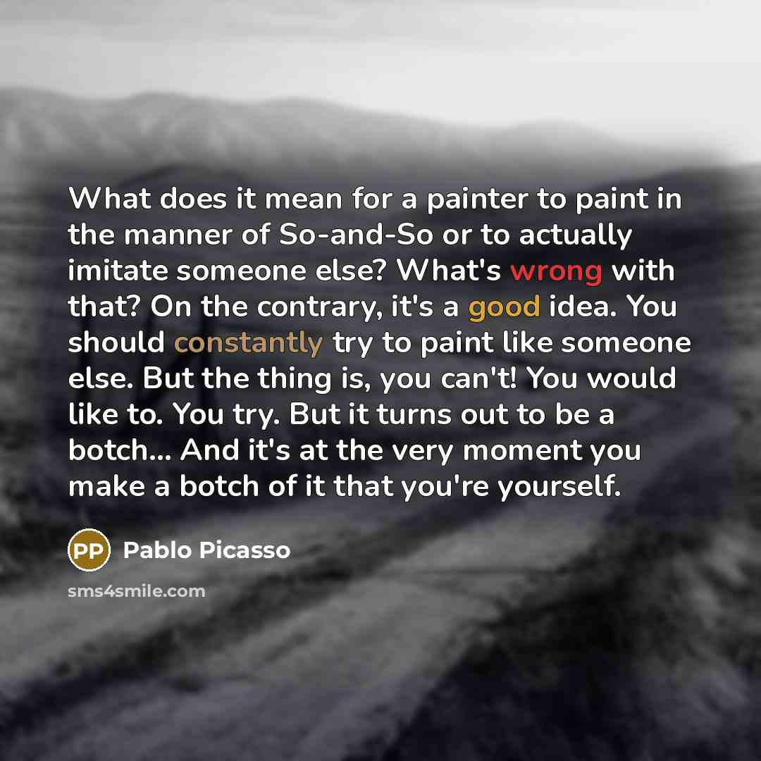 “What does it mean for a painter to paint in the manner of So-and-So or to actually imitate someone else? What's wrong with that? On the contrary, it's a good idea. You should constantly try to paint like someone else. But the thing is, you can't! You would like to. You try. But it turns out to be…” quote by Pablo Picasso