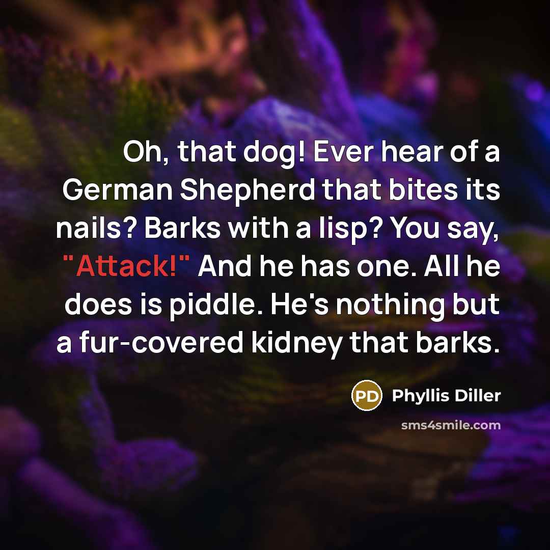 “Oh, that dog! Ever hear of a German Shepherd that bites its nails? Barks with a lisp? You say, "Attack!" And he has one. All he does is piddle. He's nothing but a fur-covered kidney that barks.” quote by Phyllis Diller