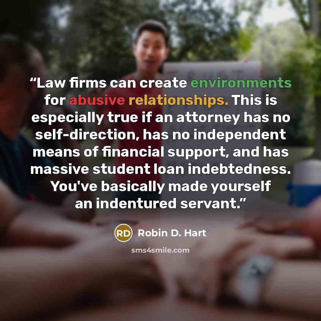 “Law firms can create environments for abusive relationships. This is especially true if an attorney has no self-direction, has no independent means of financial support, and has massive student loan indebtedness. You've basically made yourself an indentured servant.” quote by Robin D. Hart