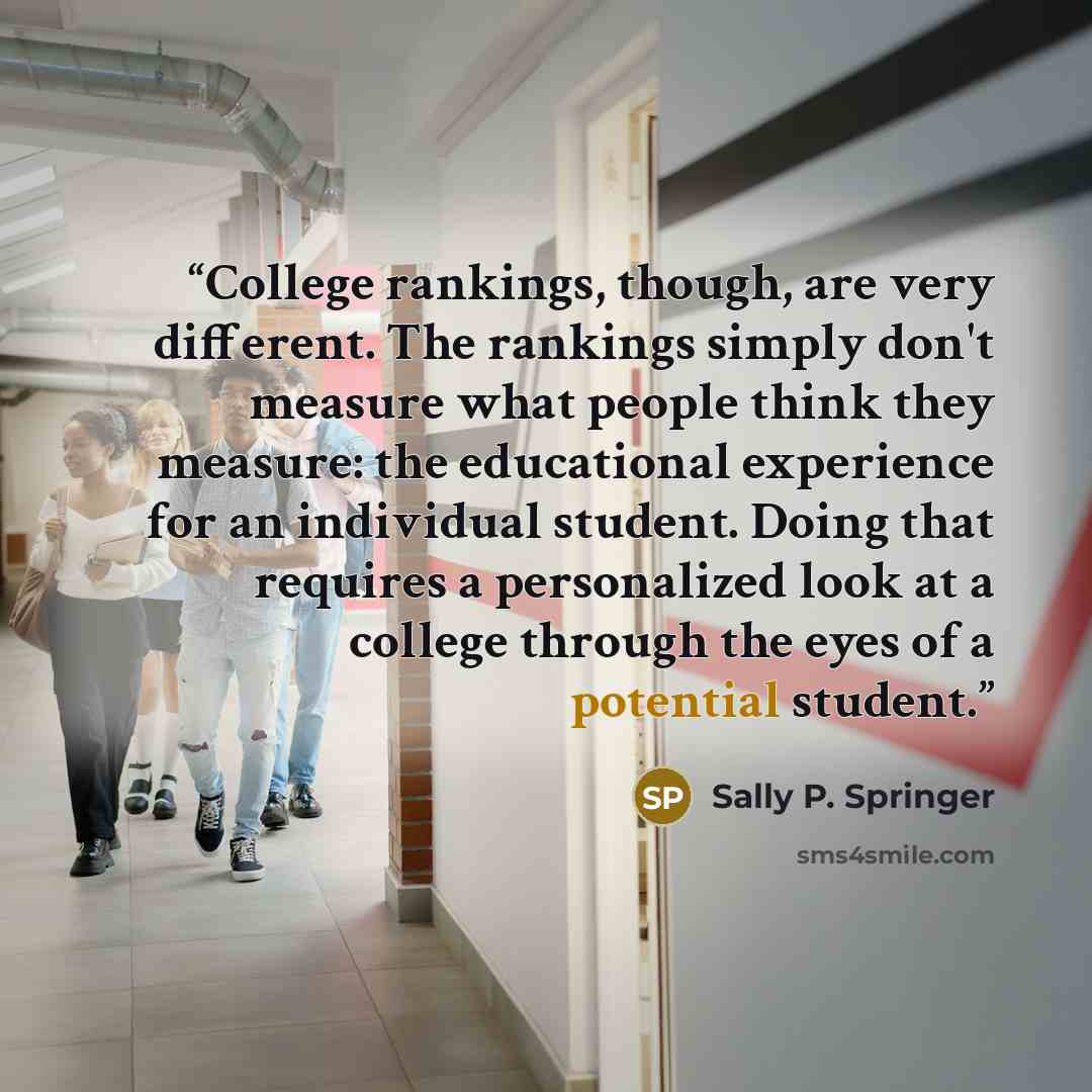 “College rankings, though, are very different. The rankings simply don't measure what people think they measure: the educational experience for an individual student. Doing that requires a personalized look at a college through the eyes of a potential student.” quote by Sally P. Springer