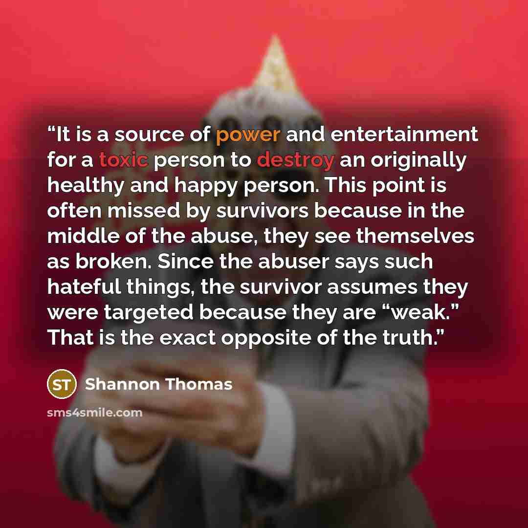“It is a source of power and entertainment for a toxic person to destroy an originally healthy and happy person. This point is often missed by survivors because in the middle of the abuse, they see themselves as broken. Since the abuser says such hateful things, the survivor assumes they were…” quote by Shannon Thomas