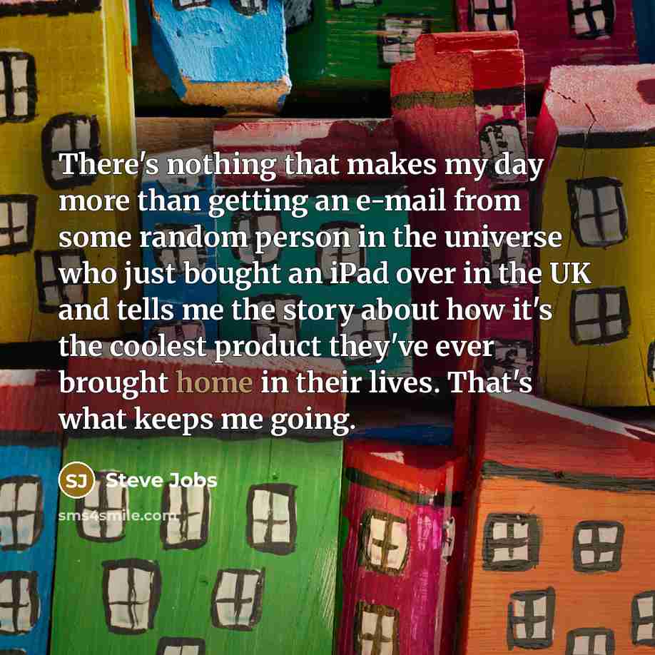 “There's nothing that makes my day more than getting an e-mail from some random person in the universe who just bought an iPad over in the UK and tells me the story about how it's the coolest product they've ever brought home in their lives. That's what keeps me going.” quote by Steve Jobs