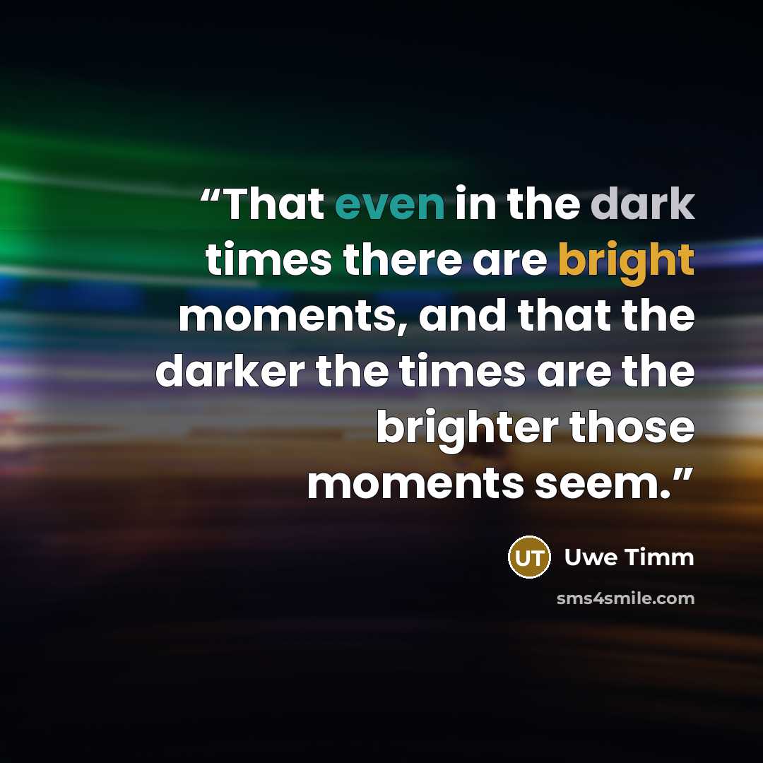 “That even in the dark times there are bright moments, and that the darker the times are the brighter those moments seem.” quote by Uwe Timm