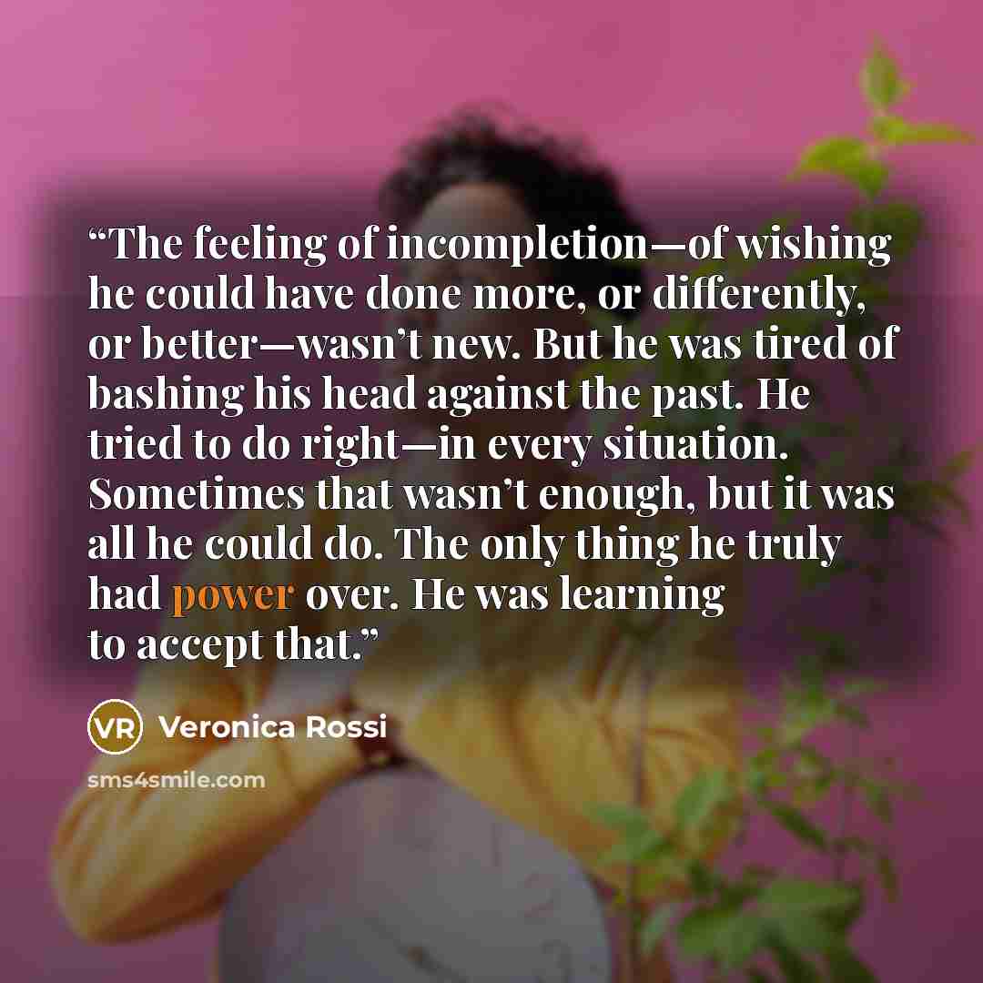 “The feeling of incompletion—of wishing he could have done more, or differently, or better—wasn’t new. But he was tired of bashing his head against the past. He tried to do right—in every situation. Sometimes that wasn’t enough, but it was all he could do. The only thing he truly had power over. He…” quote by Veronica Rossi