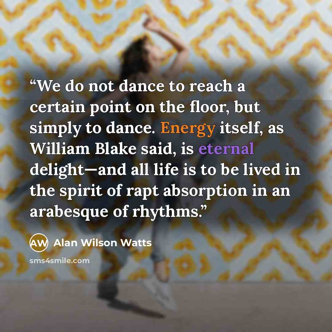 “We do not dance to reach a certain point on the floor, but simply to dance. Energy itself, as William Blake said, is eternal delight—and all life is to be lived in the spirit of rapt absorption in an arabesque of rhythms.” quote by Alan Wilson Watts