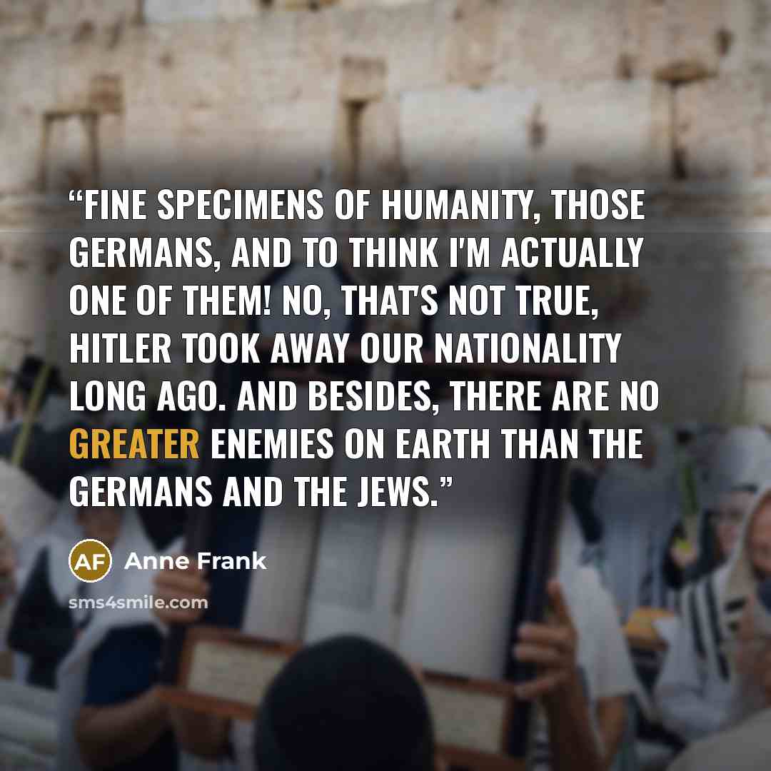 “Fine specimens of humanity, those Germans, and to think I'm actually one of them! No, that's not true, Hitler took away our nationality long ago. And besides, there are no greater enemies on earth than the Germans and the Jews.” quote by Anne Frank