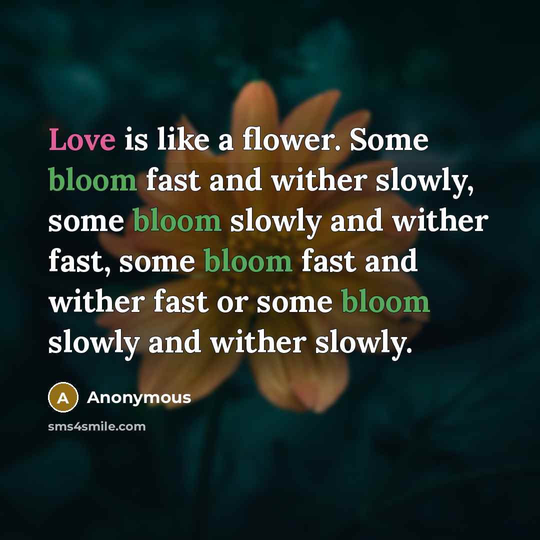 “Love is like a flower. Some bloom fast and wither slowly, some bloom slowly and wither fast, some bloom fast and wither fast or some bloom slowly and wither slowly.” quote by Anonymous