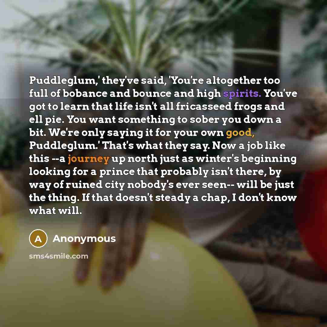 “Puddleglum,' they've said, 'You're altogether too full of bobance and bounce and high spirits. You've got to learn that life isn't all fricasseed frogs and ell pie. You want something to sober you down a bit. We're only saying it for your own good, Puddleglum.' That's what they say. Now a job like…” quote by Anonymous