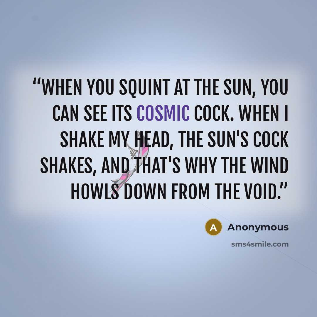 “When you squint at the sun, you can see its cosmic cock. When I shake my head, the sun's cock shakes, and that's why the wind howls down from the void.” quote by Anonymous