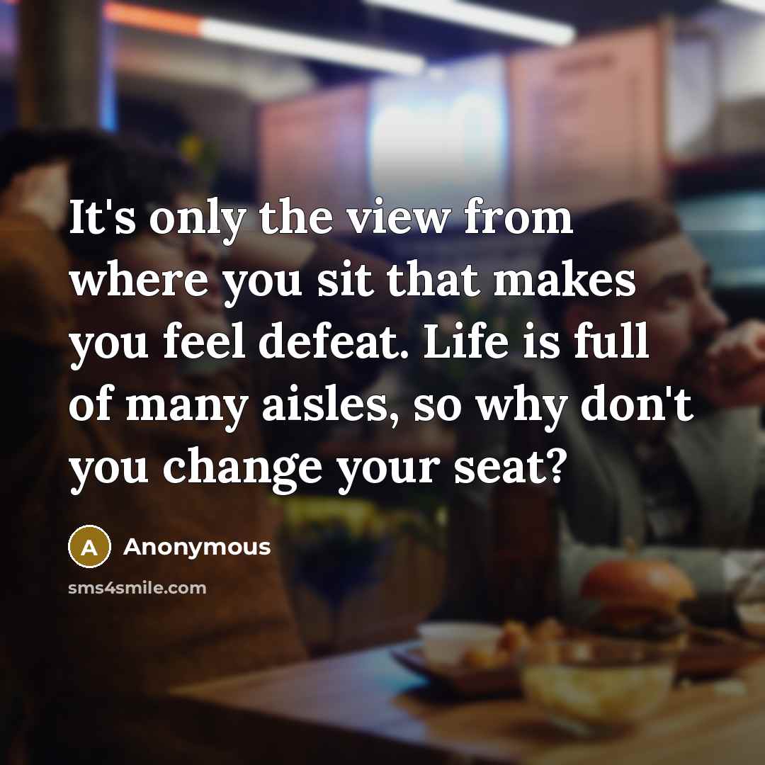 “It's only the view from where you sit that makes you feel defeat. Life is full of many aisles, so why don't you change your seat?” quote by Anonymous