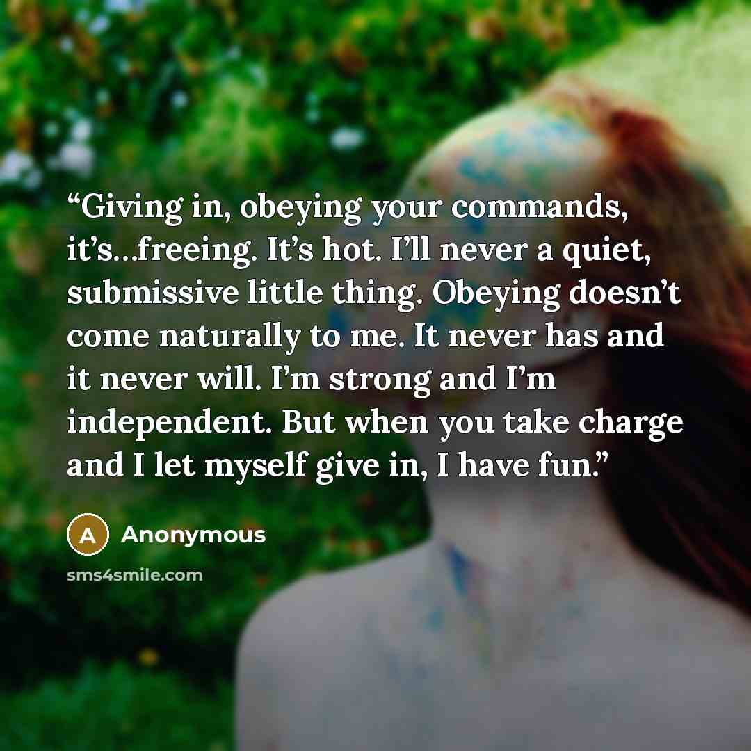 “Giving in, obeying your commands, it’s…freeing. It’s hot. I’ll never a quiet, submissive little thing. Obeying doesn’t come naturally to me. It never has and it never will. I’m strong and I’m independent. But when you take charge and I let myself give in, I have fun.” quote by Anonymous