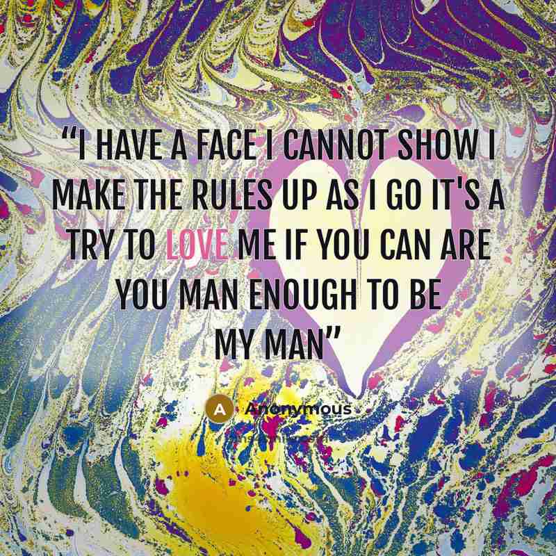 “I have a face I cannot show I make the rules up as I go It's a try to love me if you can Are you man enough to be my man” quote by Anonymous