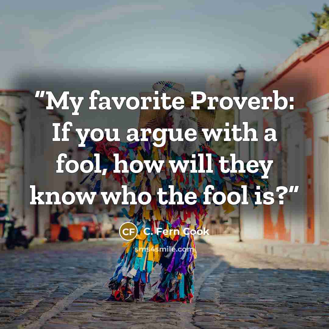 “My favorite Proverb: If you argue with a fool, how will they know who the fool is?” quote by C. Fern Cook
