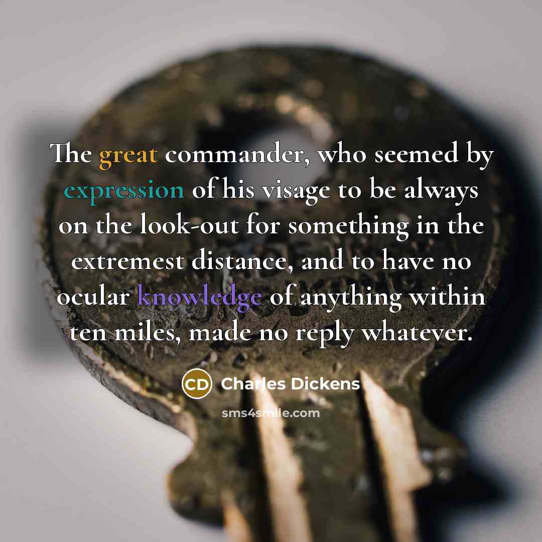 “The great commander, who seemed by expression of his visage to be always on the look-out for something in the extremest distance, and to have no ocular knowledge of anything within ten miles, made no reply whatever.” quote by Charles Dickens