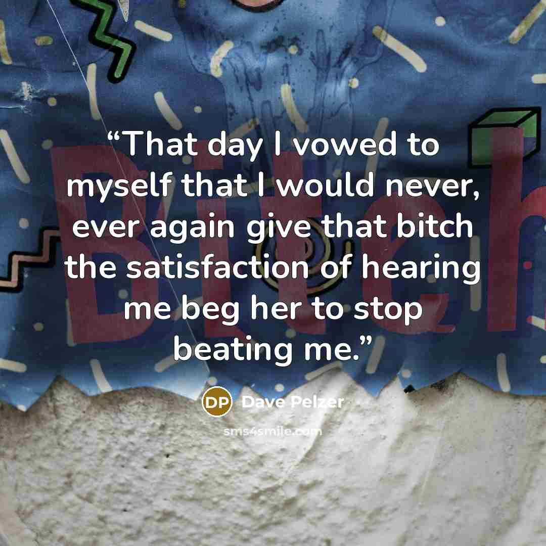 “That day I vowed to myself that I would never, ever again give that bitch the satisfaction of hearing me beg her to stop beating me.” quote by Dave Pelzer