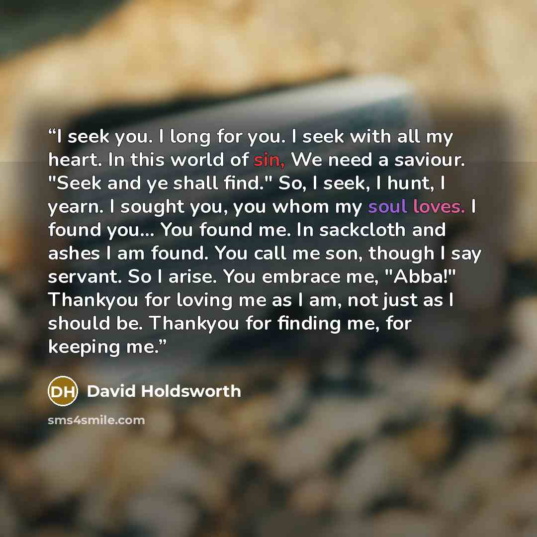 “I seek you. I long for you. I seek with all my heart. In this world of sin, We need a saviour. "Seek and ye shall find." So, I seek, I hunt, I yearn. I sought you, you whom my soul loves. I found you... You found me. In sackcloth and ashes I am found. You call me son, though I say servant. So I…” quote by David Holdsworth