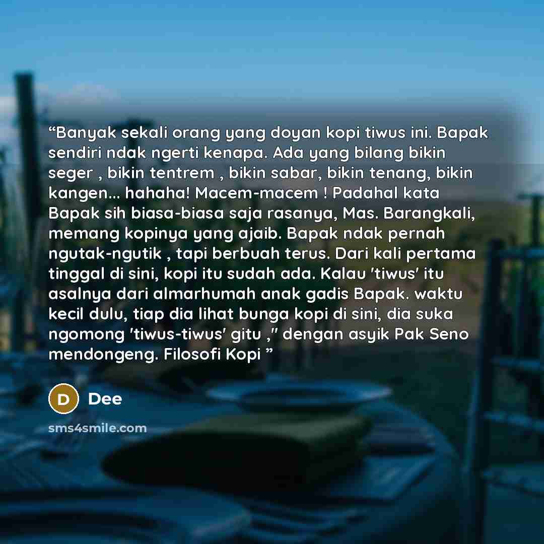 “Banyak sekali orang yang doyan kopi tiwus ini. Bapak sendiri ndak ngerti kenapa. Ada yang bilang bikin seger , bikin tentrem , bikin sabar, bikin tenang, bikin kangen... hahaha! Macem-macem ! Padahal kata Bapak sih biasa-biasa saja rasanya, Mas. Barangkali, memang kopinya yang ajaib. Bapak ndak…” quote by Dee