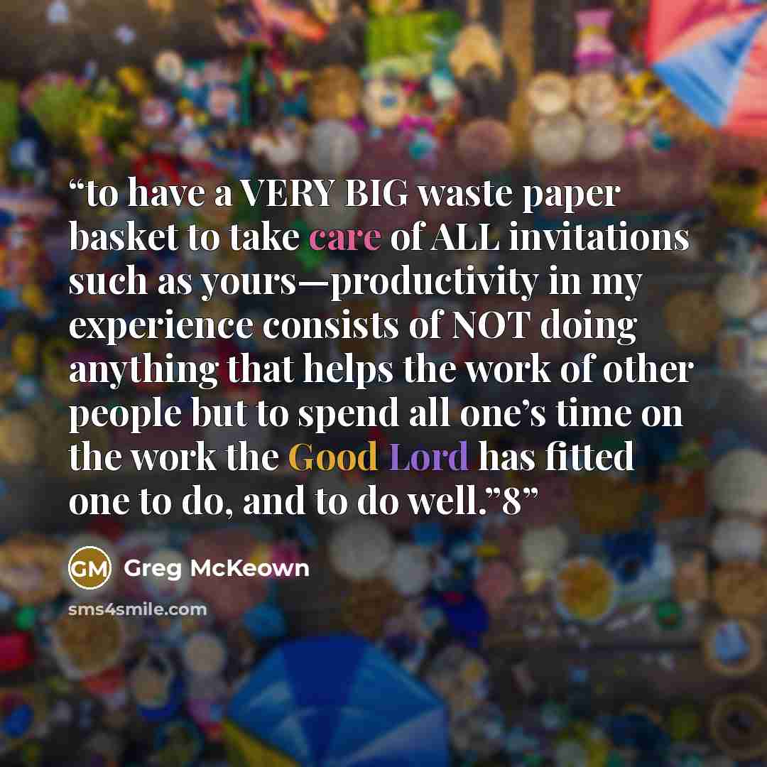 “to have a VERY BIG waste paper basket to take care of ALL invitations such as yours—productivity in my experience consists of NOT doing anything that helps the work of other people but to spend all one’s time on the work the Good Lord has fitted one to do, and to do well.”8” quote by Greg McKeown