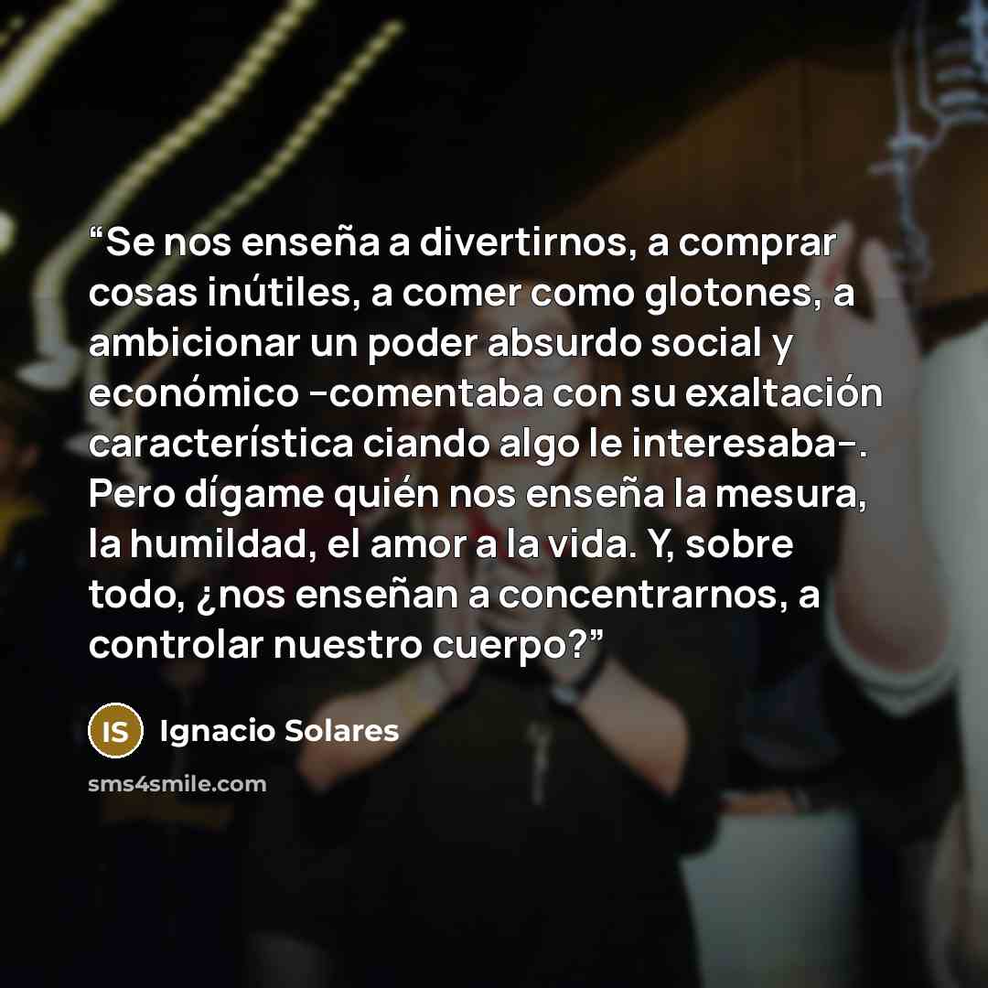 “Se nos enseña a divertirnos, a comprar cosas inútiles, a comer como glotones, a ambicionar un poder absurdo social y económico –comentaba con su exaltación característica ciando algo le interesaba–. Pero dígame quién nos enseña la mesura, la humildad, el amor a la vida. Y, sobre todo, ¿nos enseñan…” quote by Ignacio Solares