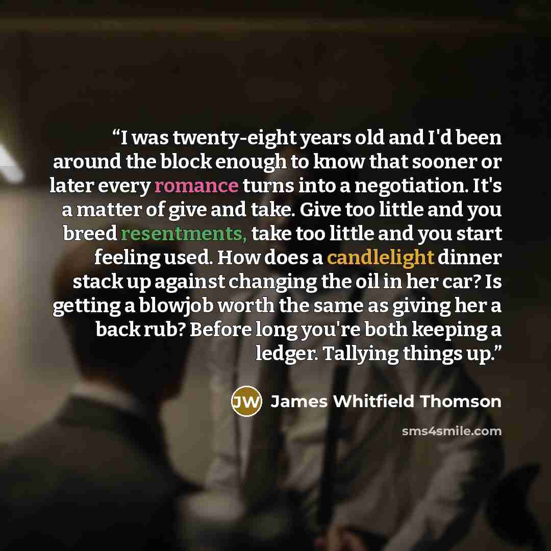 “I was twenty-eight years old and I'd been around the block enough to know that sooner or later every romance turns into a negotiation. It's a matter of give and take. Give too little and you breed resentments, take too little and you start feeling used. How does a candlelight dinner stack up…” quote by James Whitfield Thomson
