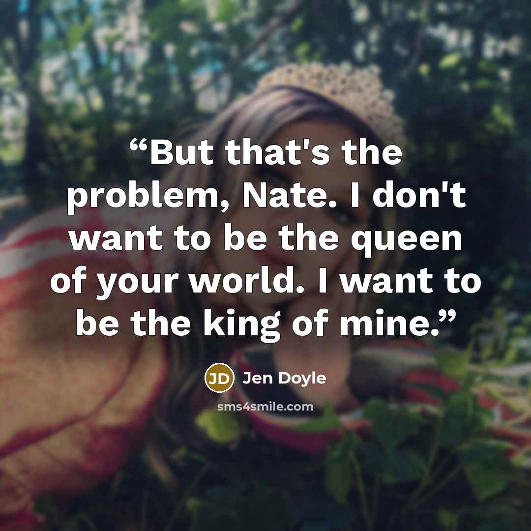 “But that's the problem, Nate. I don't want to be the queen of your world. I want to be the king of mine.” quote by Jen Doyle