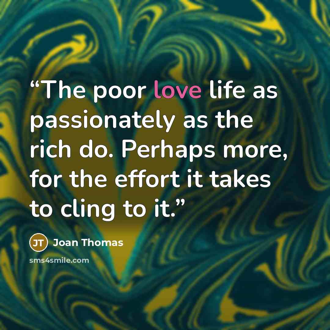 “The poor love life as passionately as the rich do. Perhaps more, for the effort it takes to cling to it.” quote by Joan Thomas
