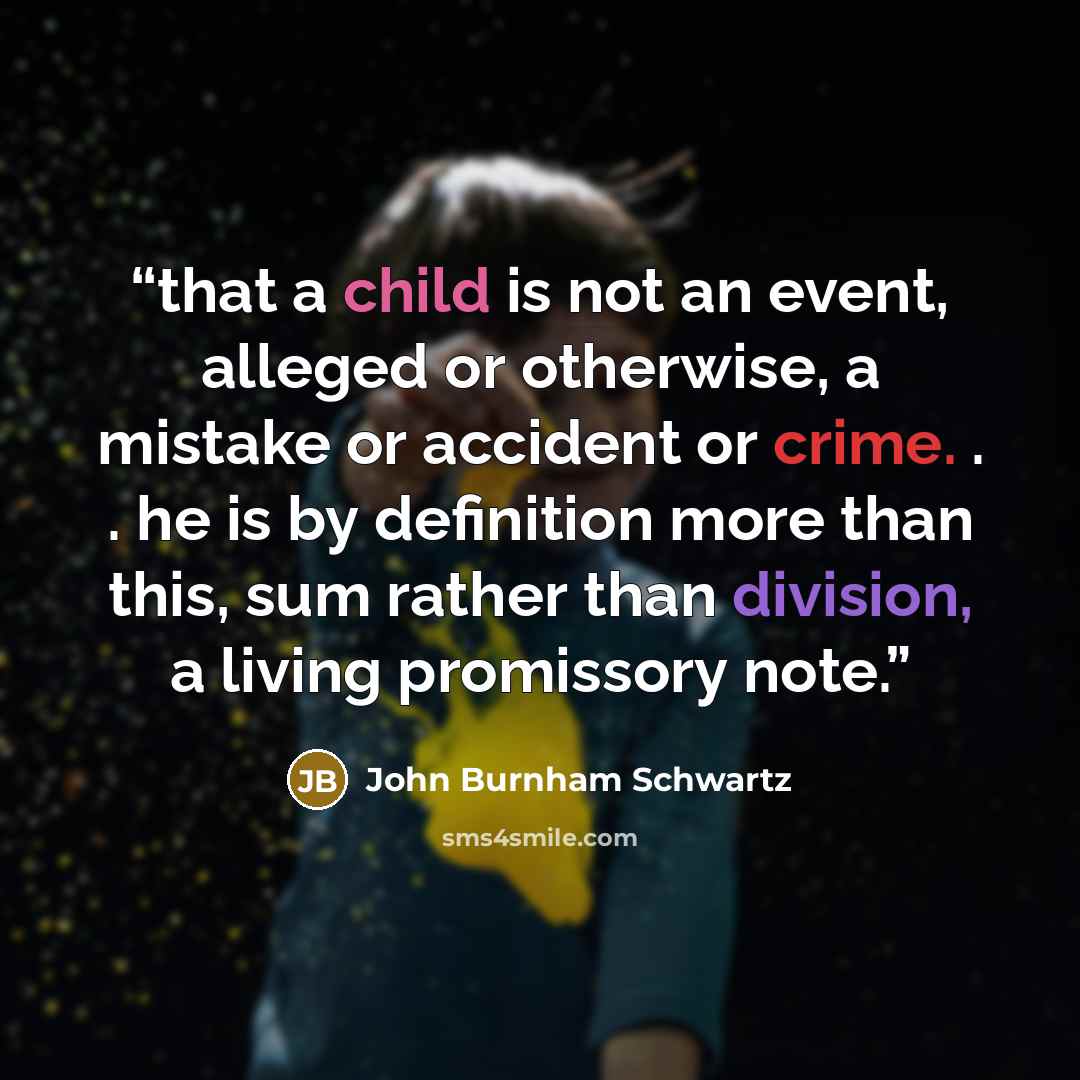 “that a child is not an event, alleged or otherwise, a mistake or accident or crime. . . he is by definition more than this, sum rather than division, a living promissory note.” quote by John Burnham Schwartz